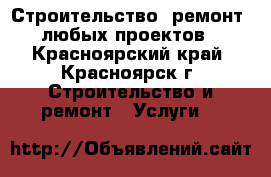 Строительство, ремонт,  любых проектов  - Красноярский край, Красноярск г. Строительство и ремонт » Услуги   